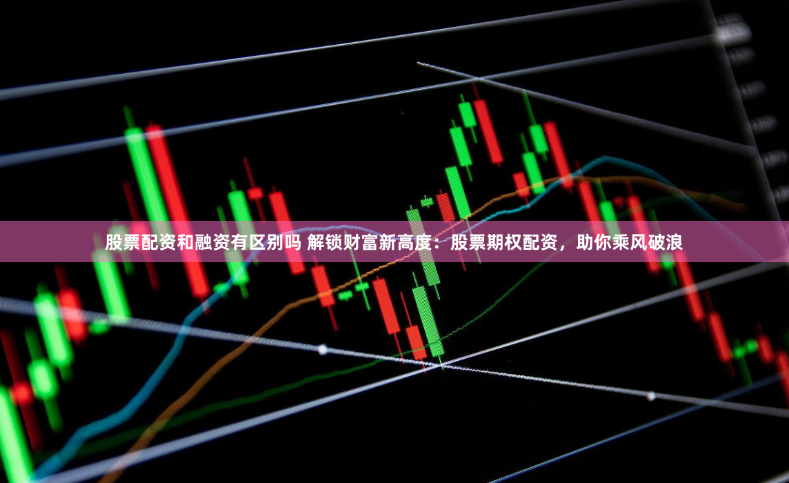 股票配资和融资有区别吗 解锁财富新高度：股票期权配资，助你乘风破浪