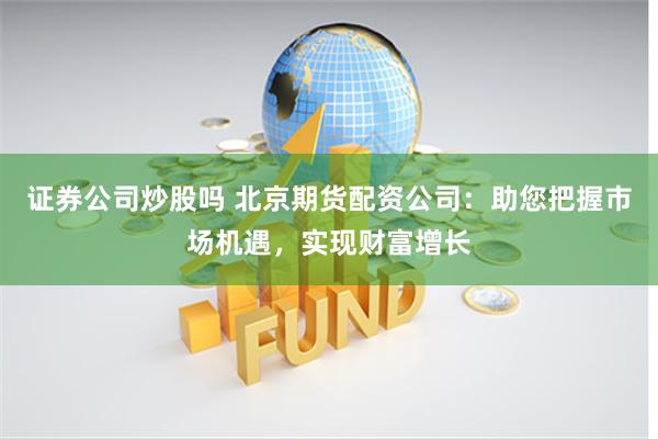 证券公司炒股吗 北京期货配资公司：助您把握市场机遇，实现财富增长
