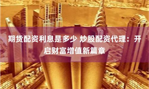 期货配资利息是多少 炒股配资代理：开启财富增值新篇章