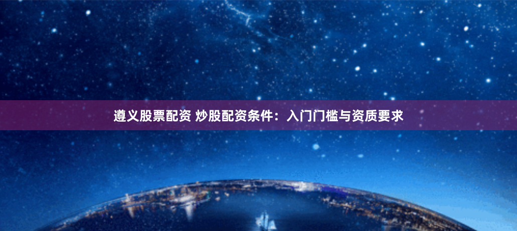 遵义股票配资 炒股配资条件：入门门槛与资质要求