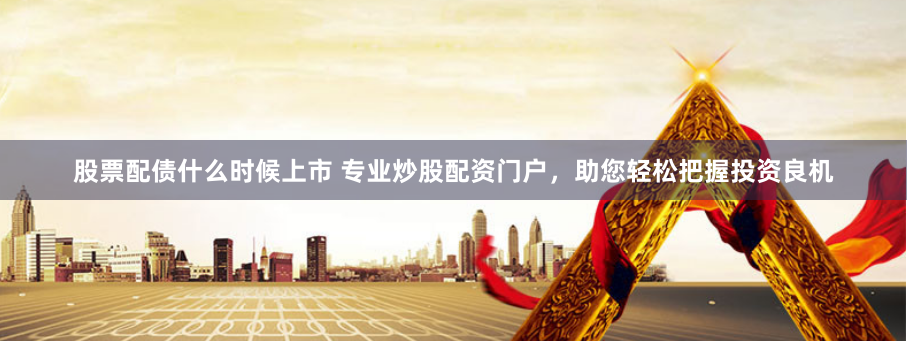 股票配债什么时候上市 专业炒股配资门户，助您轻松把握投资良机