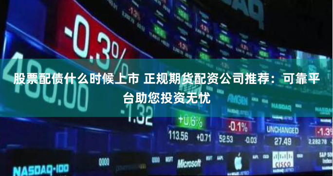 股票配债什么时候上市 正规期货配资公司推荐：可靠平台助您投资无忧