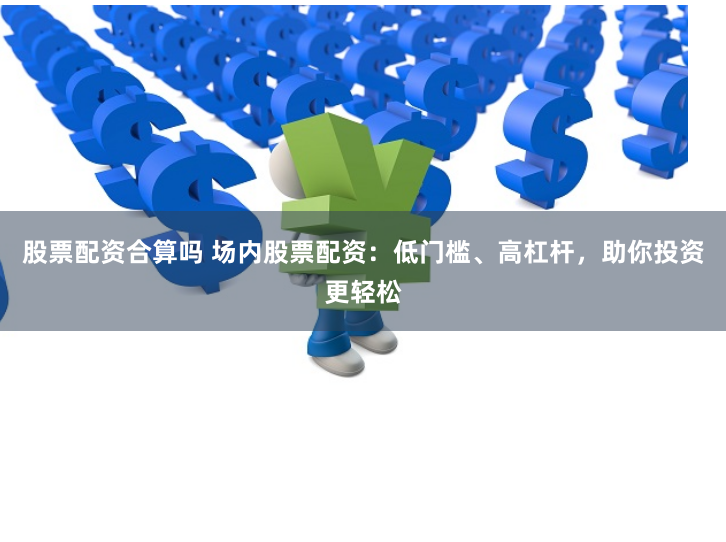 股票配资合算吗 场内股票配资：低门槛、高杠杆，助你投资更轻松