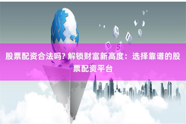 股票配资合法吗? 解锁财富新高度:选择靠谱的股票配资平台
