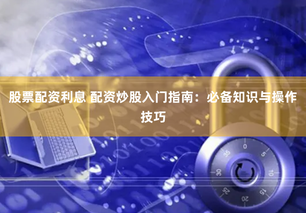 股票配资利息 配资炒股入门指南：必备知识与操作技巧