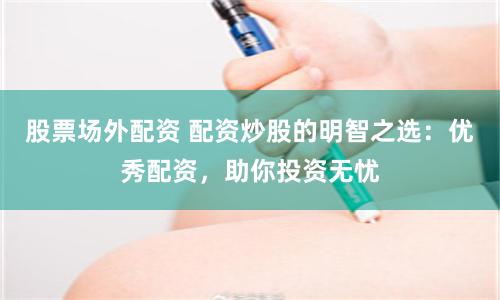 股票场外配资 配资炒股的明智之选：优秀配资，助你投资无忧