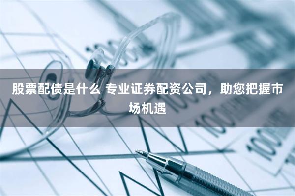 股票配债是什么 专业证券配资公司，助您把握市场机遇